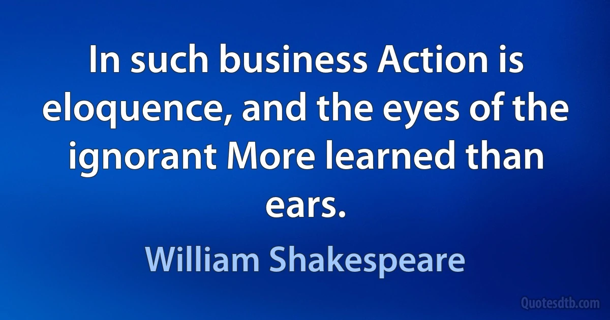 In such business Action is eloquence, and the eyes of the ignorant More learned than ears. (William Shakespeare)