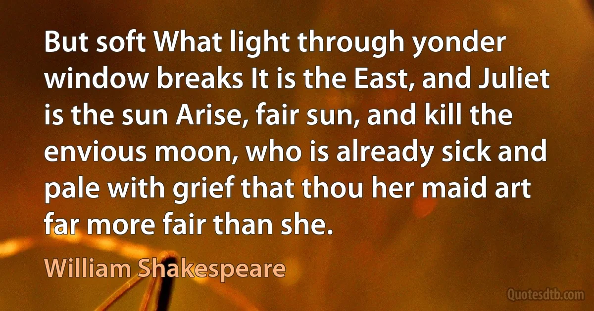 But soft What light through yonder window breaks It is the East, and Juliet is the sun Arise, fair sun, and kill the envious moon, who is already sick and pale with grief that thou her maid art far more fair than she. (William Shakespeare)