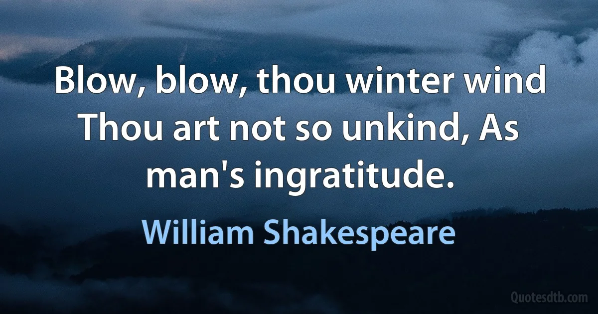 Blow, blow, thou winter wind Thou art not so unkind, As man's ingratitude. (William Shakespeare)