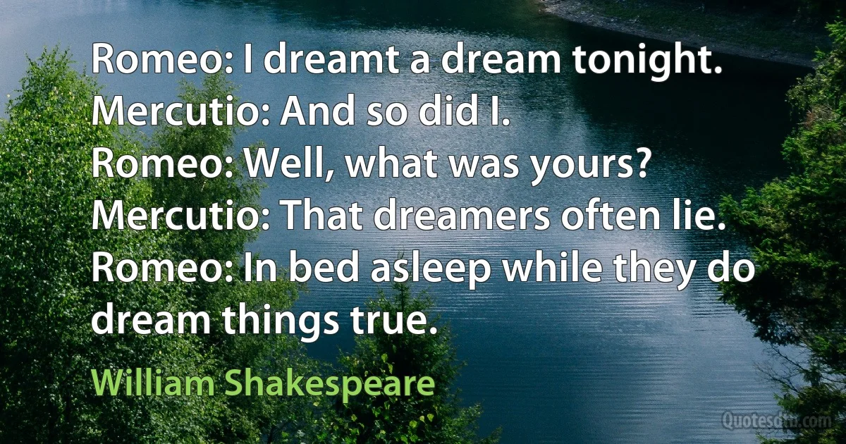 Romeo: I dreamt a dream tonight.
Mercutio: And so did I.
Romeo: Well, what was yours?
Mercutio: That dreamers often lie.
Romeo: In bed asleep while they do dream things true. (William Shakespeare)