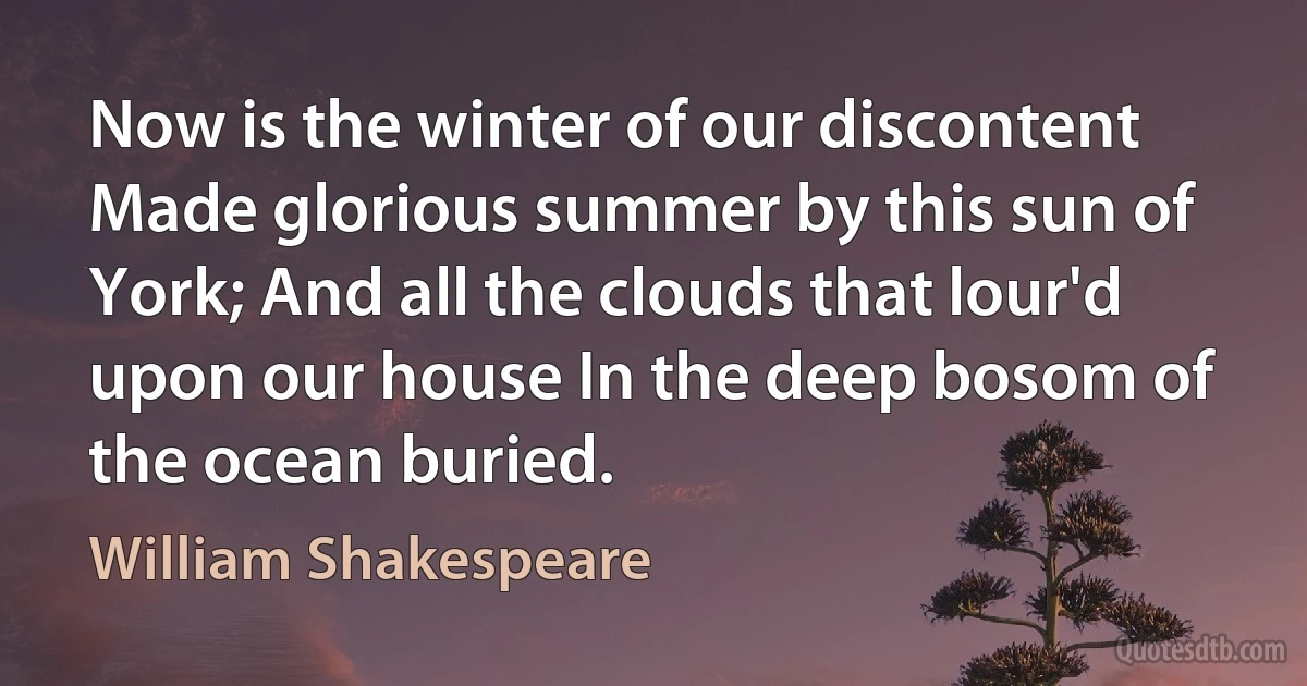 Now is the winter of our discontent Made glorious summer by this sun of York; And all the clouds that lour'd upon our house In the deep bosom of the ocean buried. (William Shakespeare)