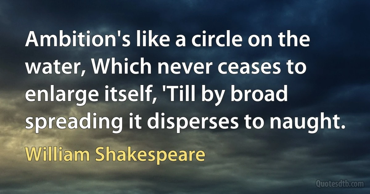 Ambition's like a circle on the water, Which never ceases to enlarge itself, 'Till by broad spreading it disperses to naught. (William Shakespeare)