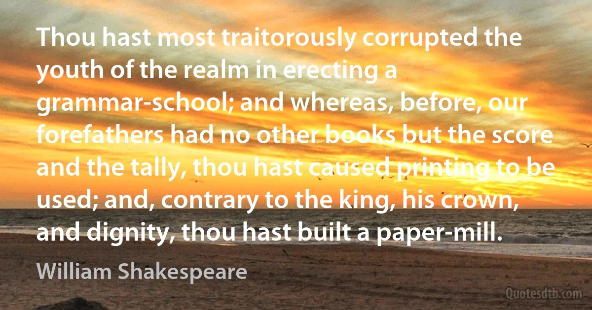 Thou hast most traitorously corrupted the youth of the realm in erecting a grammar-school; and whereas, before, our forefathers had no other books but the score and the tally, thou hast caused printing to be used; and, contrary to the king, his crown, and dignity, thou hast built a paper-mill. (William Shakespeare)