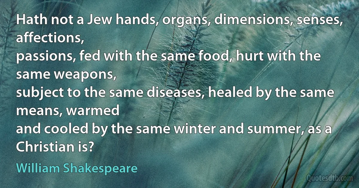 Hath not a Jew hands, organs, dimensions, senses, affections,
passions, fed with the same food, hurt with the same weapons,
subject to the same diseases, healed by the same means, warmed
and cooled by the same winter and summer, as a Christian is? (William Shakespeare)