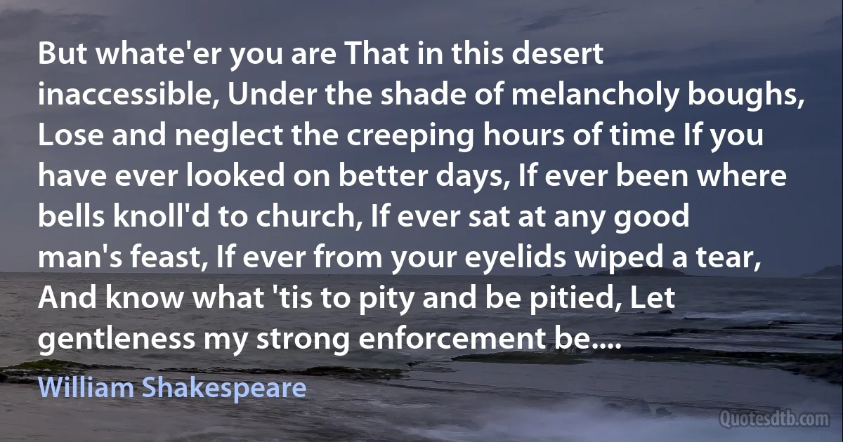 But whate'er you are That in this desert inaccessible, Under the shade of melancholy boughs, Lose and neglect the creeping hours of time If you have ever looked on better days, If ever been where bells knoll'd to church, If ever sat at any good man's feast, If ever from your eyelids wiped a tear, And know what 'tis to pity and be pitied, Let gentleness my strong enforcement be.... (William Shakespeare)