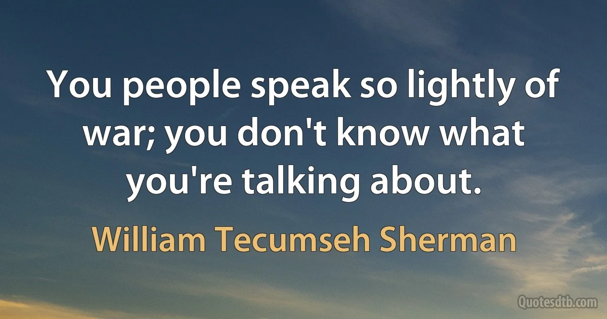 You people speak so lightly of war; you don't know what you're talking about. (William Tecumseh Sherman)