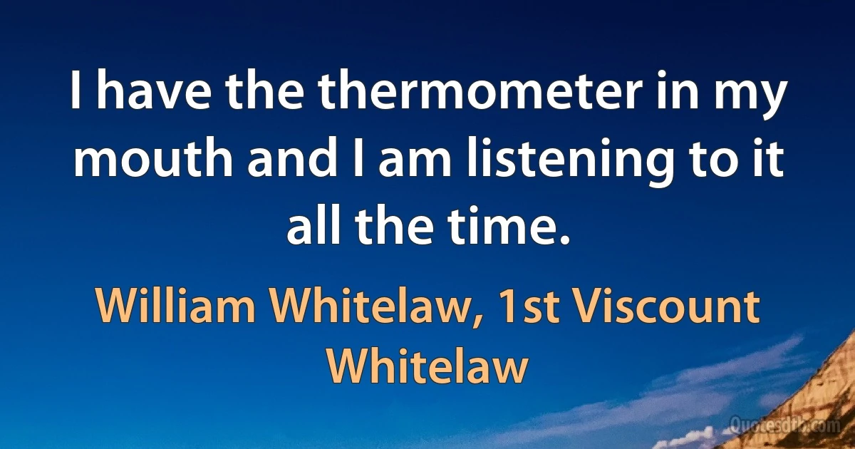 I have the thermometer in my mouth and I am listening to it all the time. (William Whitelaw, 1st Viscount Whitelaw)