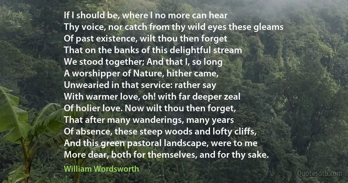 If I should be, where I no more can hear
Thy voice, nor catch from thy wild eyes these gleams
Of past existence, wilt thou then forget
That on the banks of this delightful stream
We stood together; And that I, so long
A worshipper of Nature, hither came,
Unwearied in that service: rather say
With warmer love, oh! with far deeper zeal
Of holier love. Now wilt thou then forget,
That after many wanderings, many years
Of absence, these steep woods and lofty cliffs,
And this green pastoral landscape, were to me
More dear, both for themselves, and for thy sake. (William Wordsworth)