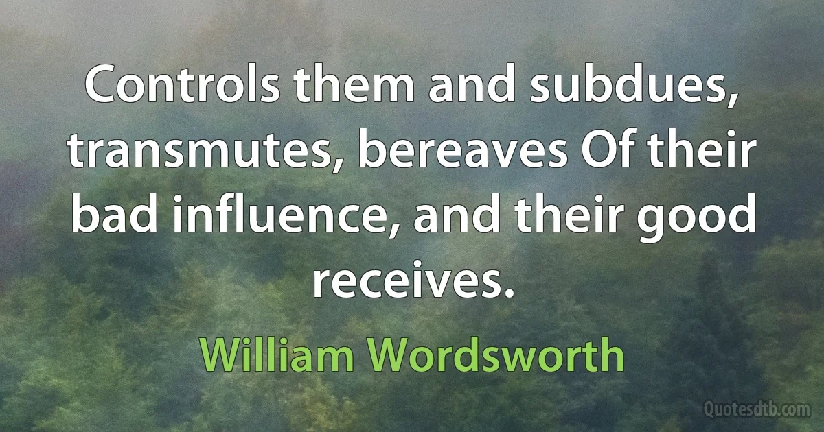 Controls them and subdues, transmutes, bereaves Of their bad influence, and their good receives. (William Wordsworth)