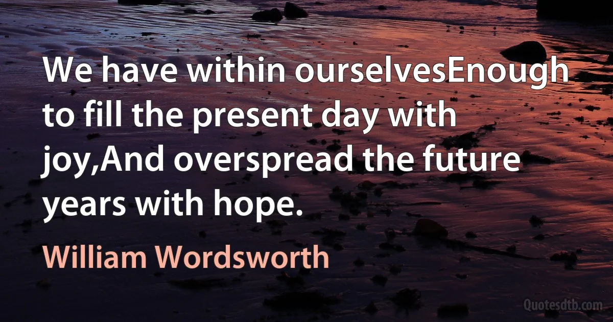 We have within ourselvesEnough to fill the present day with joy,And overspread the future years with hope. (William Wordsworth)