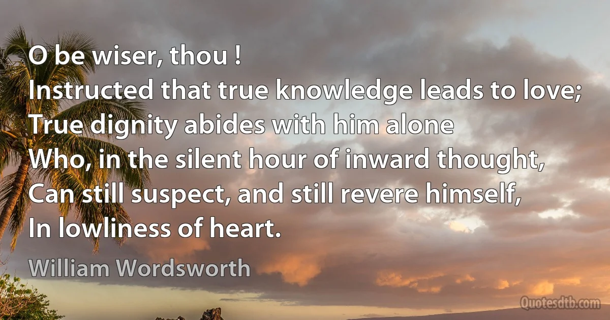 O be wiser, thou !
Instructed that true knowledge leads to love;
True dignity abides with him alone
Who, in the silent hour of inward thought,
Can still suspect, and still revere himself,
In lowliness of heart. (William Wordsworth)