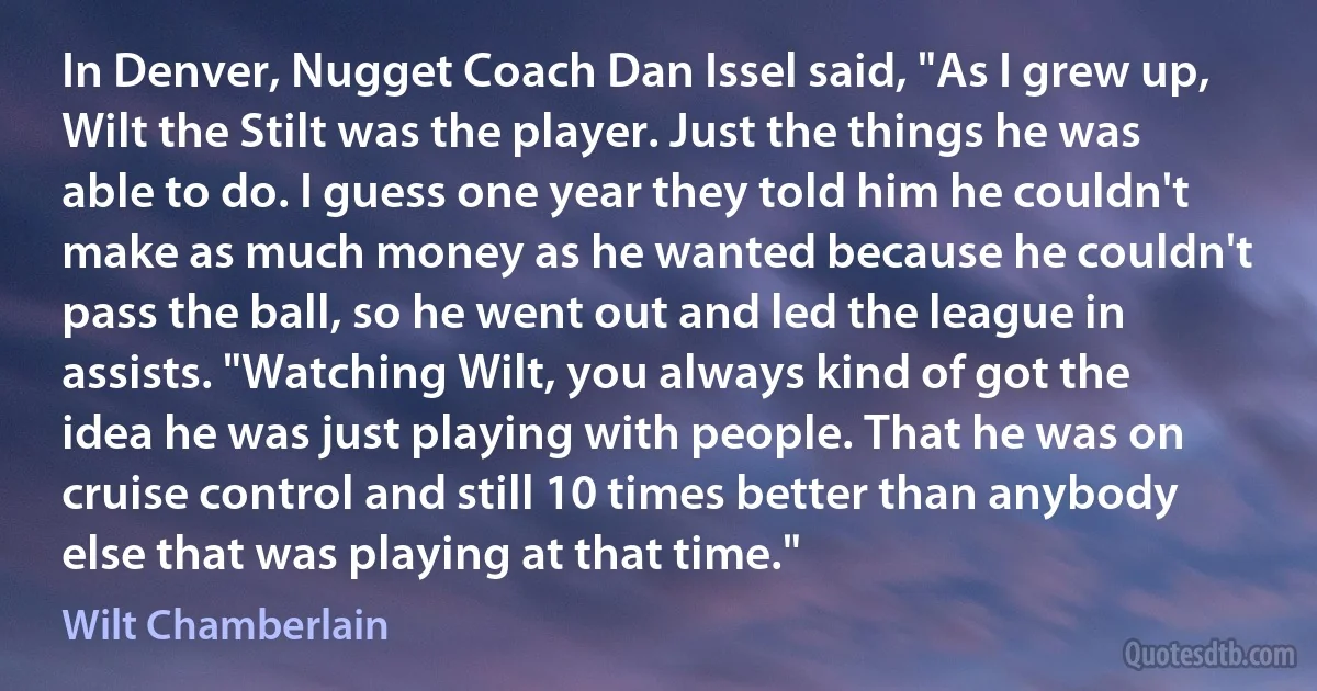 In Denver, Nugget Coach Dan Issel said, "As I grew up, Wilt the Stilt was the player. Just the things he was able to do. I guess one year they told him he couldn't make as much money as he wanted because he couldn't pass the ball, so he went out and led the league in assists. "Watching Wilt, you always kind of got the idea he was just playing with people. That he was on cruise control and still 10 times better than anybody else that was playing at that time." (Wilt Chamberlain)