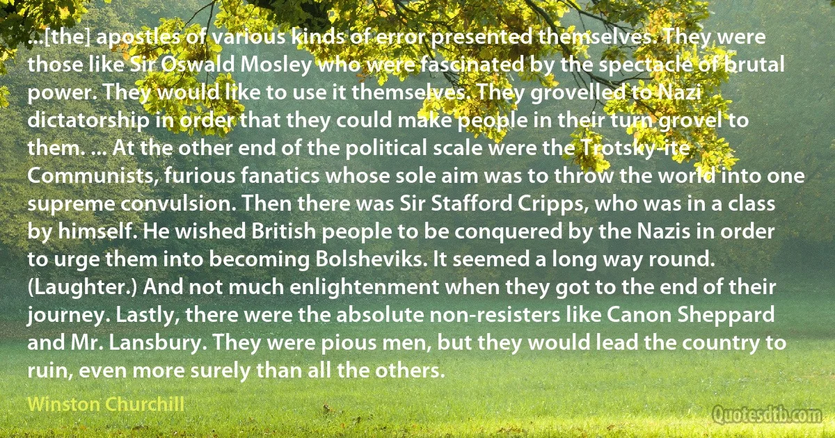 ...[the] apostles of various kinds of error presented themselves. They were those like Sir Oswald Mosley who were fascinated by the spectacle of brutal power. They would like to use it themselves. They grovelled to Nazi dictatorship in order that they could make people in their turn grovel to them. ... At the other end of the political scale were the Trotsky-ite Communists, furious fanatics whose sole aim was to throw the world into one supreme convulsion. Then there was Sir Stafford Cripps, who was in a class by himself. He wished British people to be conquered by the Nazis in order to urge them into becoming Bolsheviks. It seemed a long way round. (Laughter.) And not much enlightenment when they got to the end of their journey. Lastly, there were the absolute non-resisters like Canon Sheppard and Mr. Lansbury. They were pious men, but they would lead the country to ruin, even more surely than all the others. (Winston Churchill)