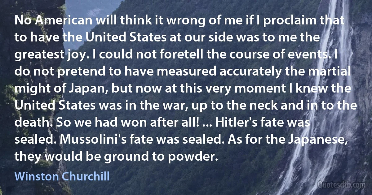 No American will think it wrong of me if I proclaim that to have the United States at our side was to me the greatest joy. I could not foretell the course of events. I do not pretend to have measured accurately the martial might of Japan, but now at this very moment I knew the United States was in the war, up to the neck and in to the death. So we had won after all! ... Hitler's fate was sealed. Mussolini's fate was sealed. As for the Japanese, they would be ground to powder. (Winston Churchill)