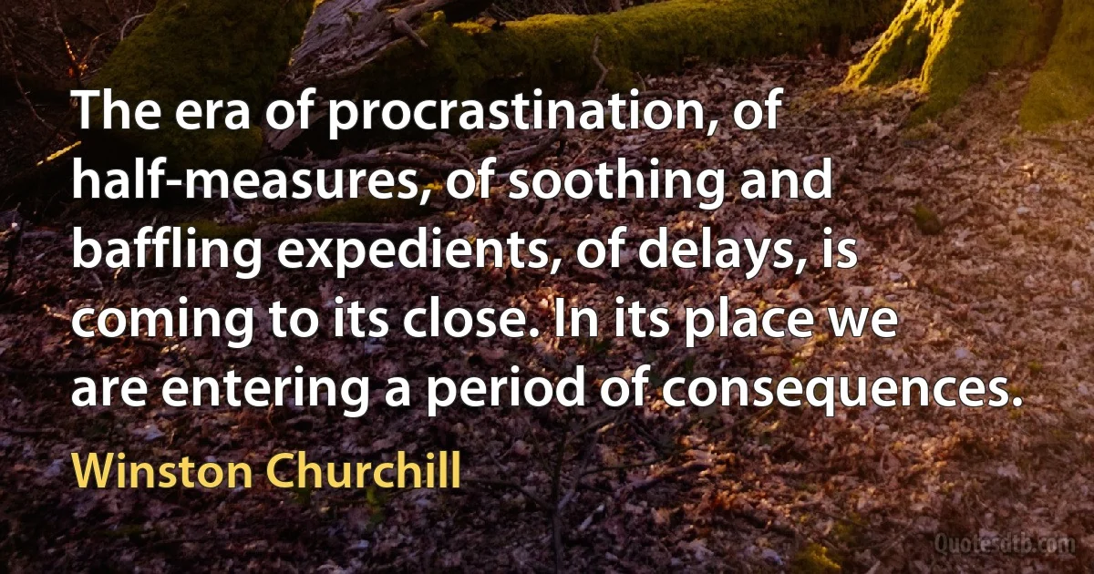 The era of procrastination, of half-measures, of soothing and baffling expedients, of delays, is coming to its close. In its place we are entering a period of consequences. (Winston Churchill)