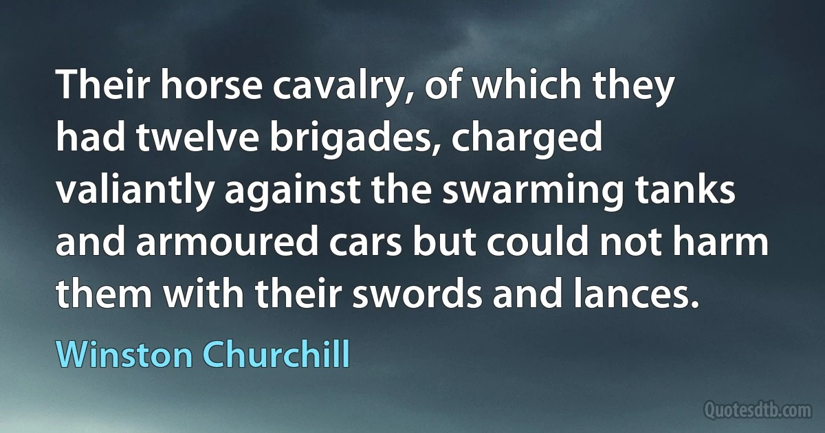 Their horse cavalry, of which they had twelve brigades, charged valiantly against the swarming tanks and armoured cars but could not harm them with their swords and lances. (Winston Churchill)