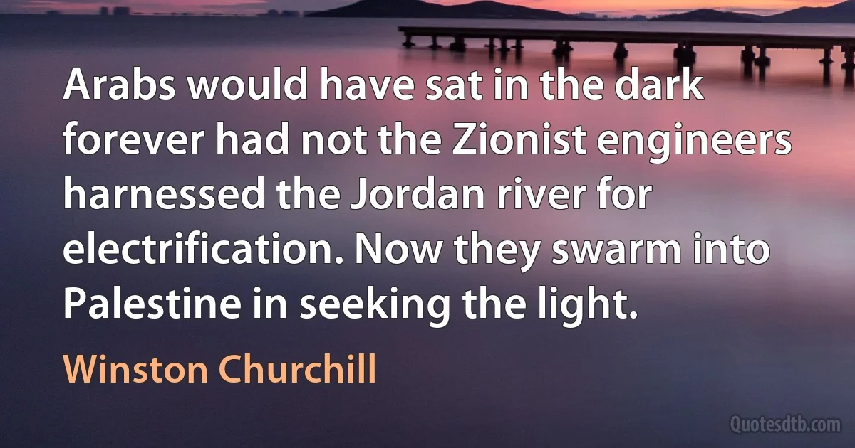 Arabs would have sat in the dark forever had not the Zionist engineers harnessed the Jordan river for electrification. Now they swarm into Palestine in seeking the light. (Winston Churchill)