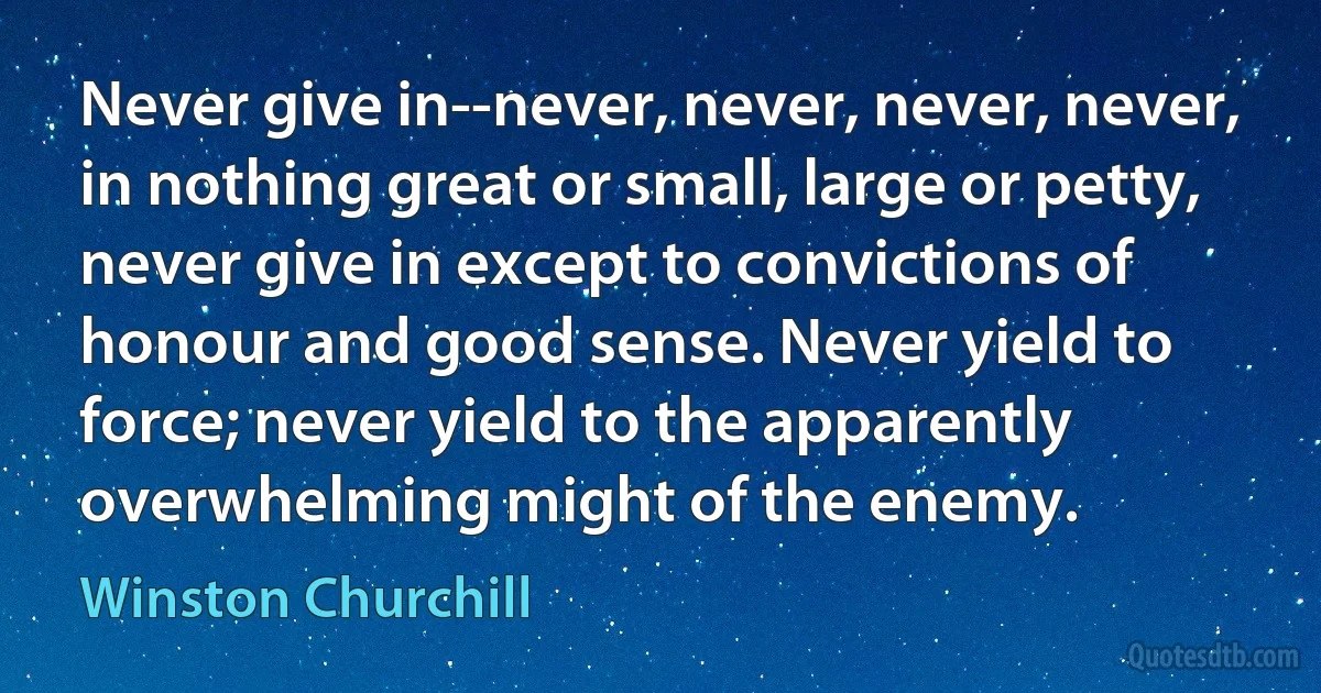 Never give in--never, never, never, never, in nothing great or small, large or petty, never give in except to convictions of honour and good sense. Never yield to force; never yield to the apparently overwhelming might of the enemy. (Winston Churchill)