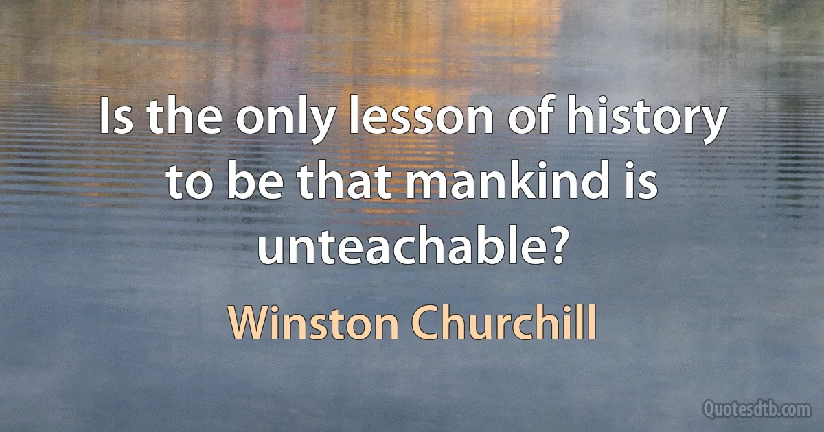 Is the only lesson of history to be that mankind is unteachable? (Winston Churchill)