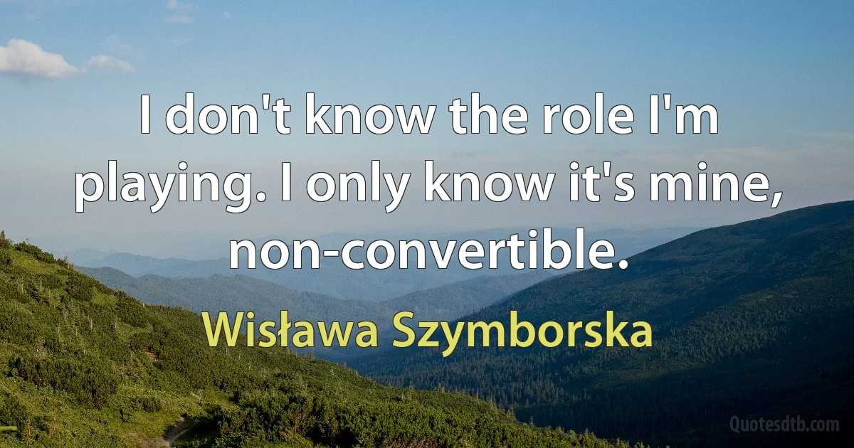 I don't know the role I'm playing. I only know it's mine, non-convertible. (Wisława Szymborska)