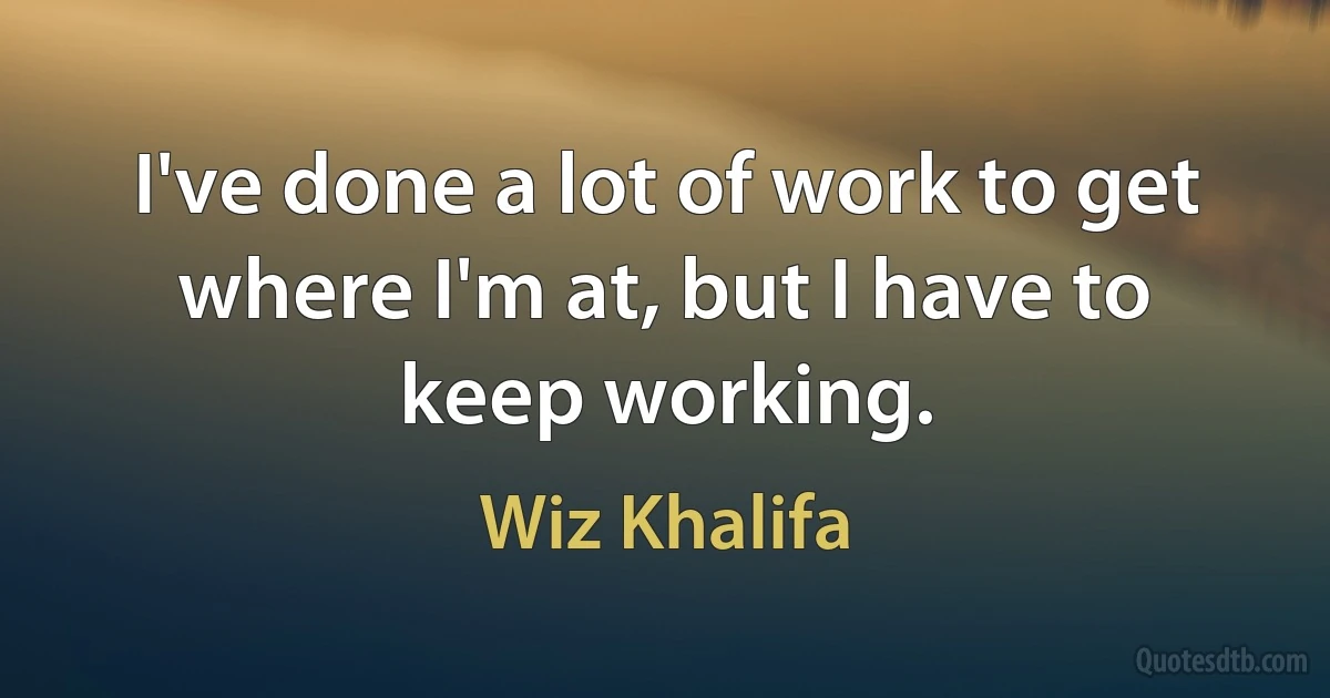 I've done a lot of work to get where I'm at, but I have to keep working. (Wiz Khalifa)