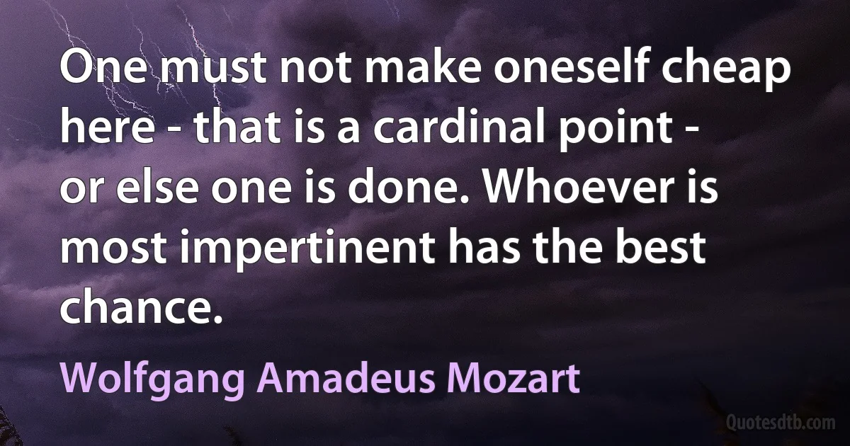 One must not make oneself cheap here - that is a cardinal point - or else one is done. Whoever is most impertinent has the best chance. (Wolfgang Amadeus Mozart)