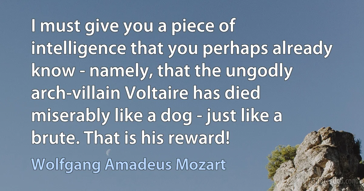 I must give you a piece of intelligence that you perhaps already know - namely, that the ungodly arch-villain Voltaire has died miserably like a dog - just like a brute. That is his reward! (Wolfgang Amadeus Mozart)