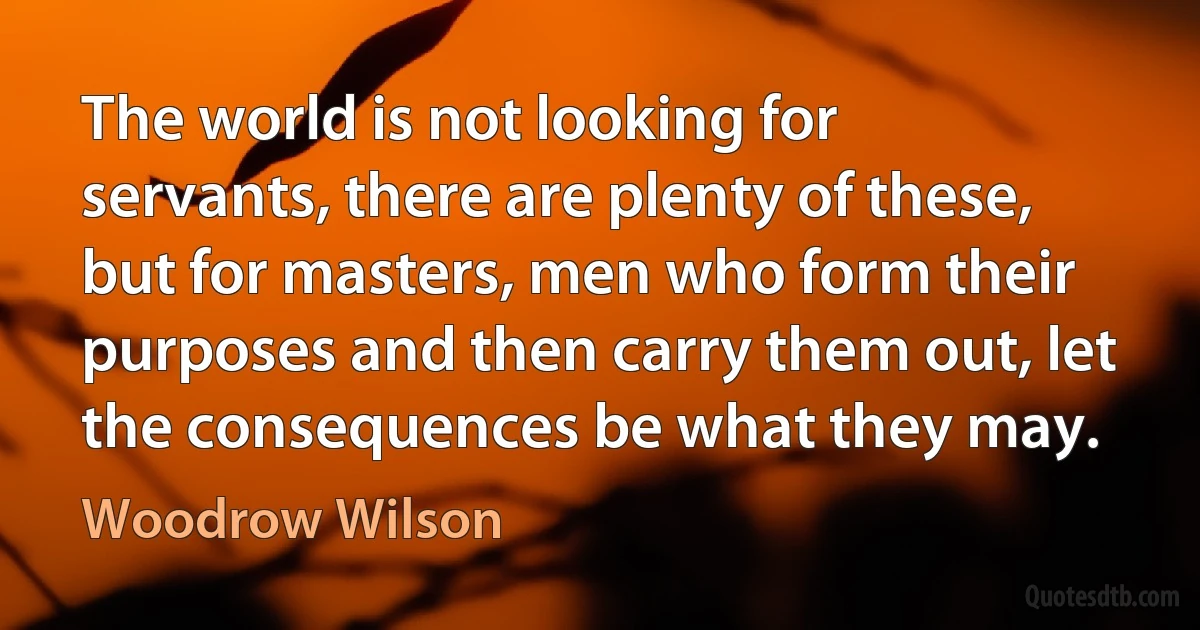 The world is not looking for servants, there are plenty of these, but for masters, men who form their purposes and then carry them out, let the consequences be what they may. (Woodrow Wilson)