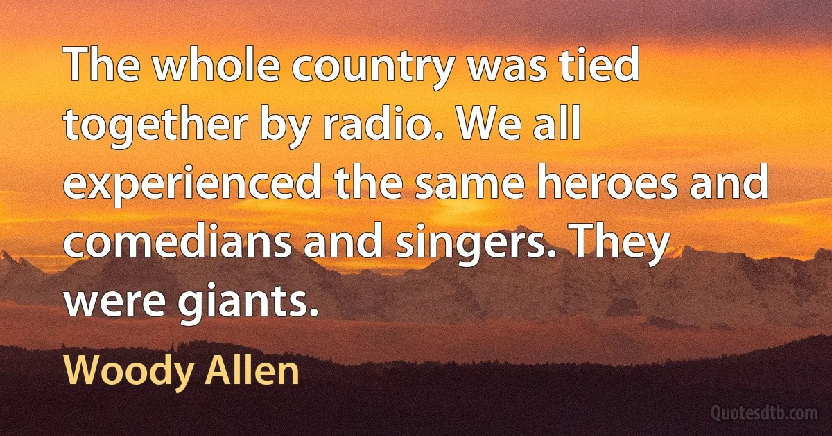 The whole country was tied together by radio. We all experienced the same heroes and comedians and singers. They were giants. (Woody Allen)