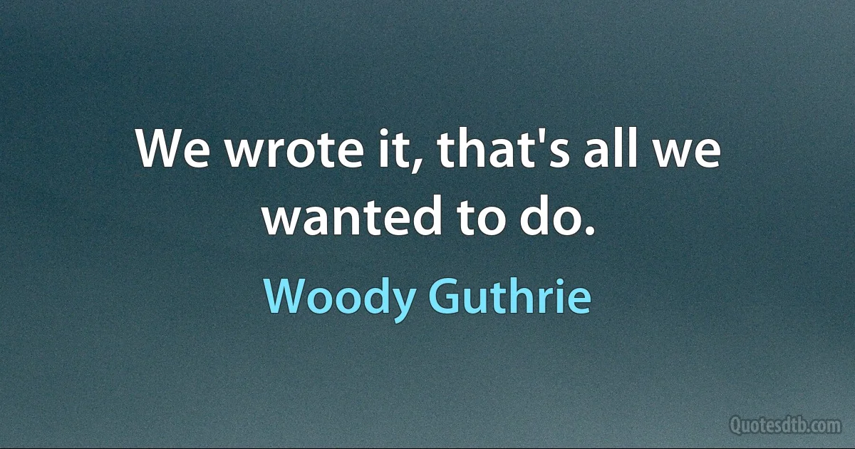 We wrote it, that's all we wanted to do. (Woody Guthrie)