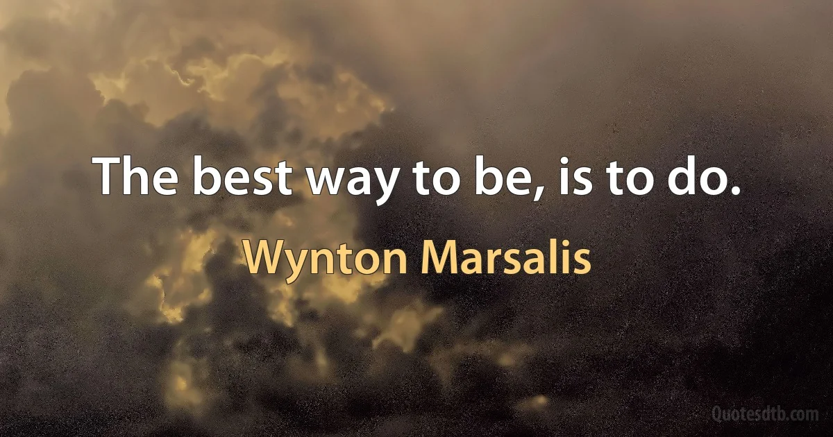 The best way to be, is to do. (Wynton Marsalis)