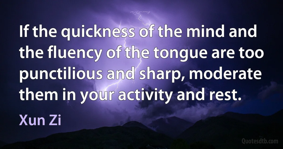 If the quickness of the mind and the fluency of the tongue are too punctilious and sharp, moderate them in your activity and rest. (Xun Zi)