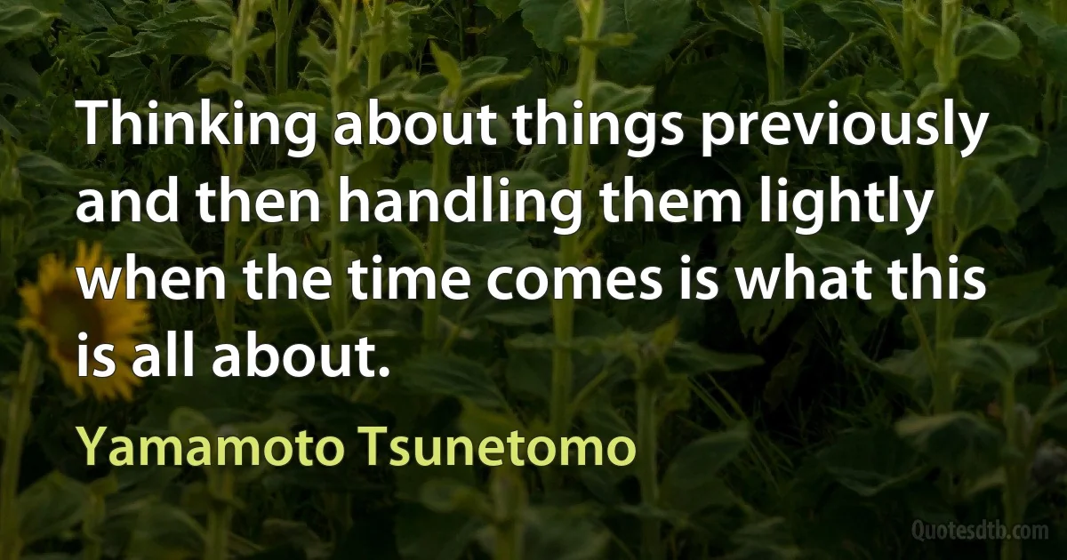 Thinking about things previously and then handling them lightly when the time comes is what this is all about. (Yamamoto Tsunetomo)