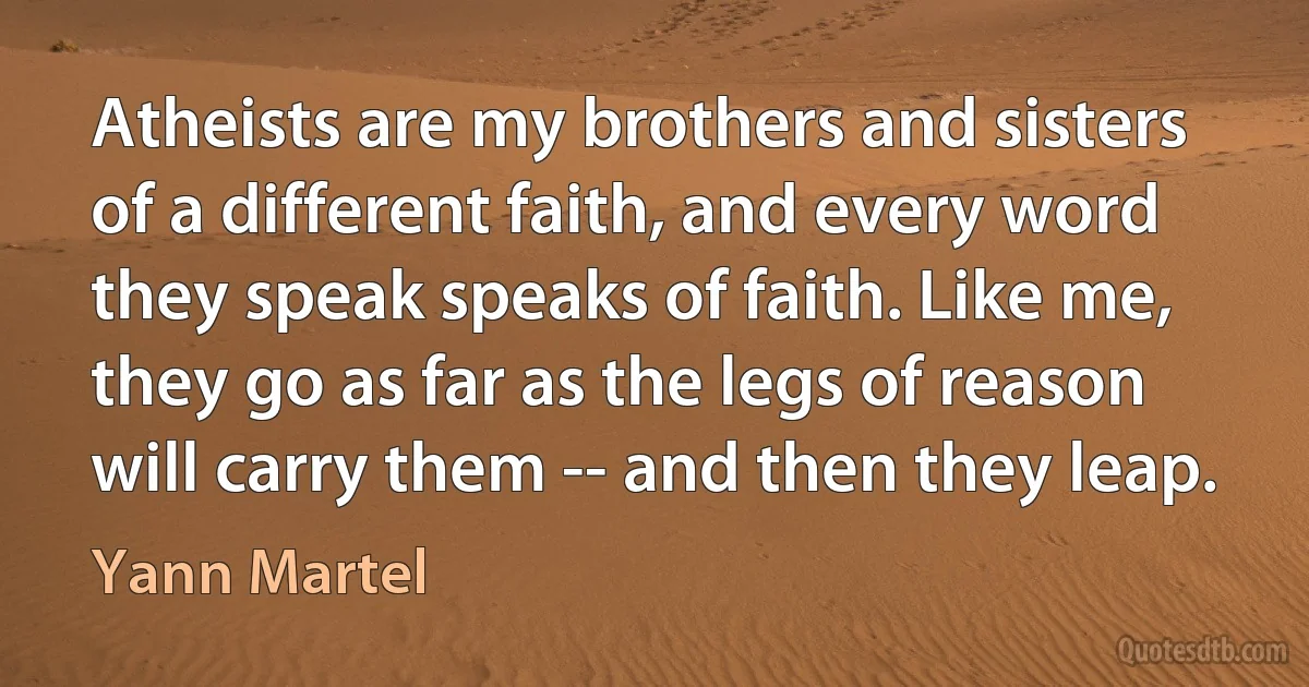 Atheists are my brothers and sisters of a different faith, and every word they speak speaks of faith. Like me, they go as far as the legs of reason will carry them -- and then they leap. (Yann Martel)