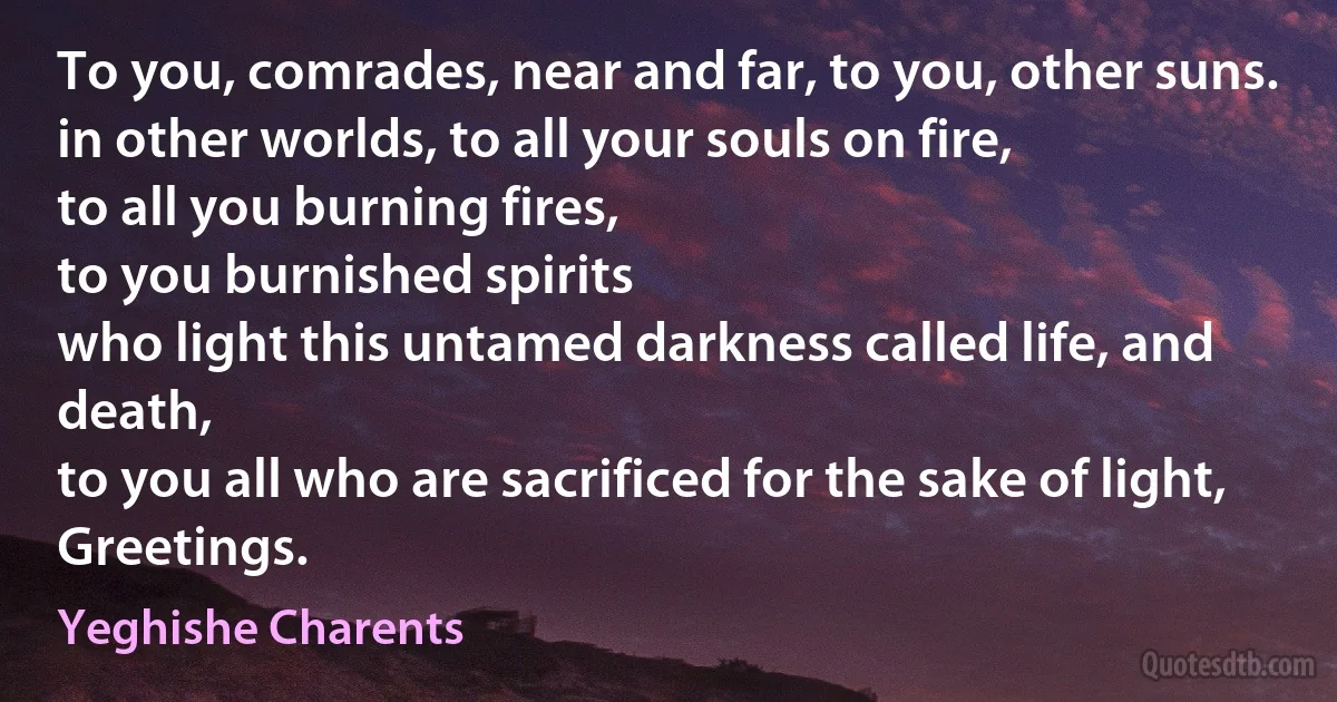 To you, comrades, near and far, to you, other suns.
in other worlds, to all your souls on fire,
to all you burning fires,
to you burnished spirits
who light this untamed darkness called life, and death,
to you all who are sacrificed for the sake of light,
Greetings. (Yeghishe Charents)