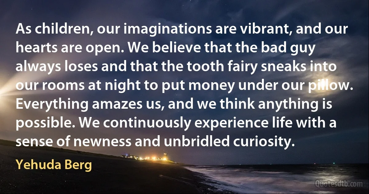 As children, our imaginations are vibrant, and our hearts are open. We believe that the bad guy always loses and that the tooth fairy sneaks into our rooms at night to put money under our pillow. Everything amazes us, and we think anything is possible. We continuously experience life with a sense of newness and unbridled curiosity. (Yehuda Berg)