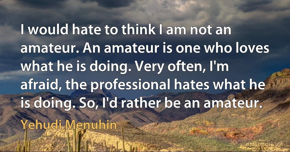 I would hate to think I am not an amateur. An amateur is one who loves what he is doing. Very often, I'm afraid, the professional hates what he is doing. So, I'd rather be an amateur. (Yehudi Menuhin)