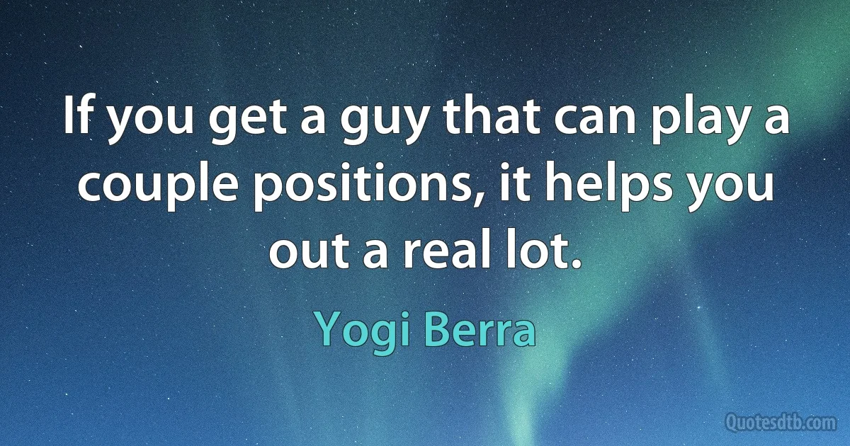 If you get a guy that can play a couple positions, it helps you out a real lot. (Yogi Berra)