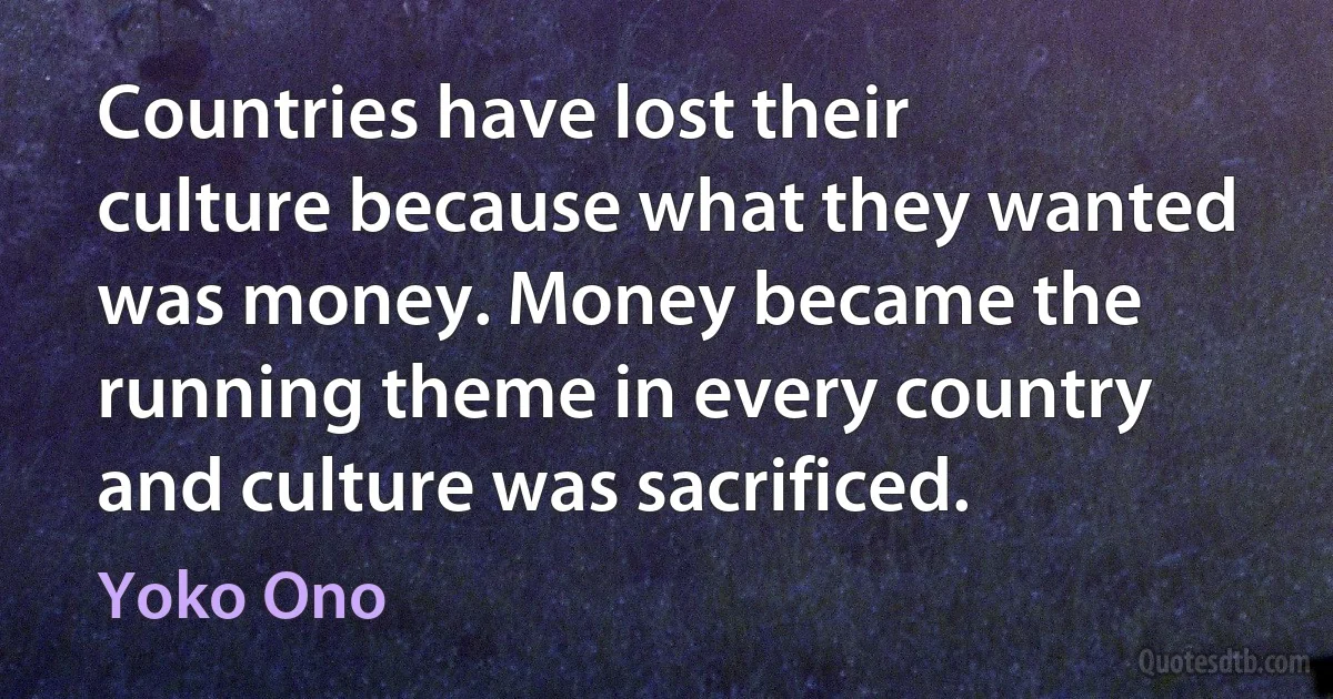 Countries have lost their culture because what they wanted was money. Money became the running theme in every country and culture was sacrificed. (Yoko Ono)