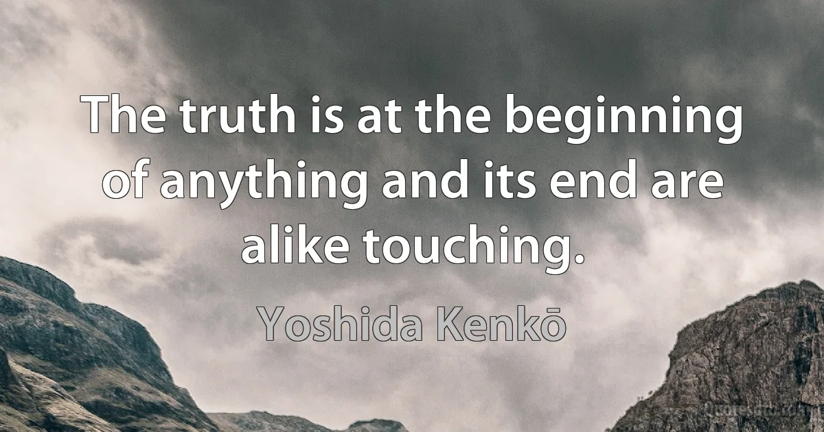 The truth is at the beginning of anything and its end are alike touching. (Yoshida Kenkō)