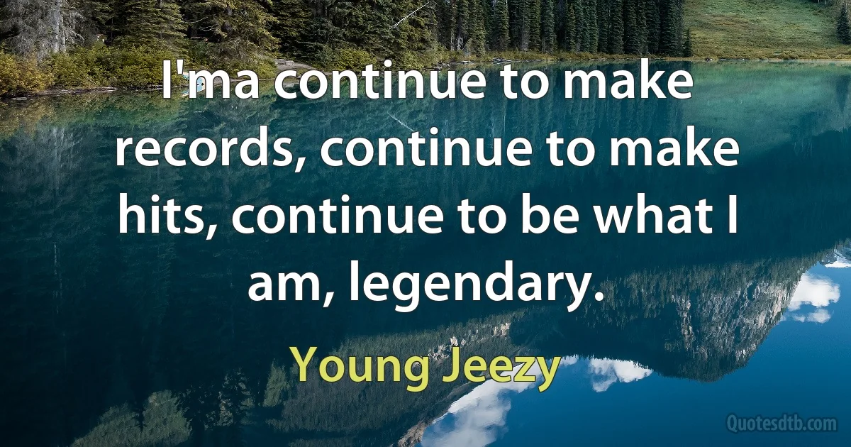 I'ma continue to make records, continue to make hits, continue to be what I am, legendary. (Young Jeezy)