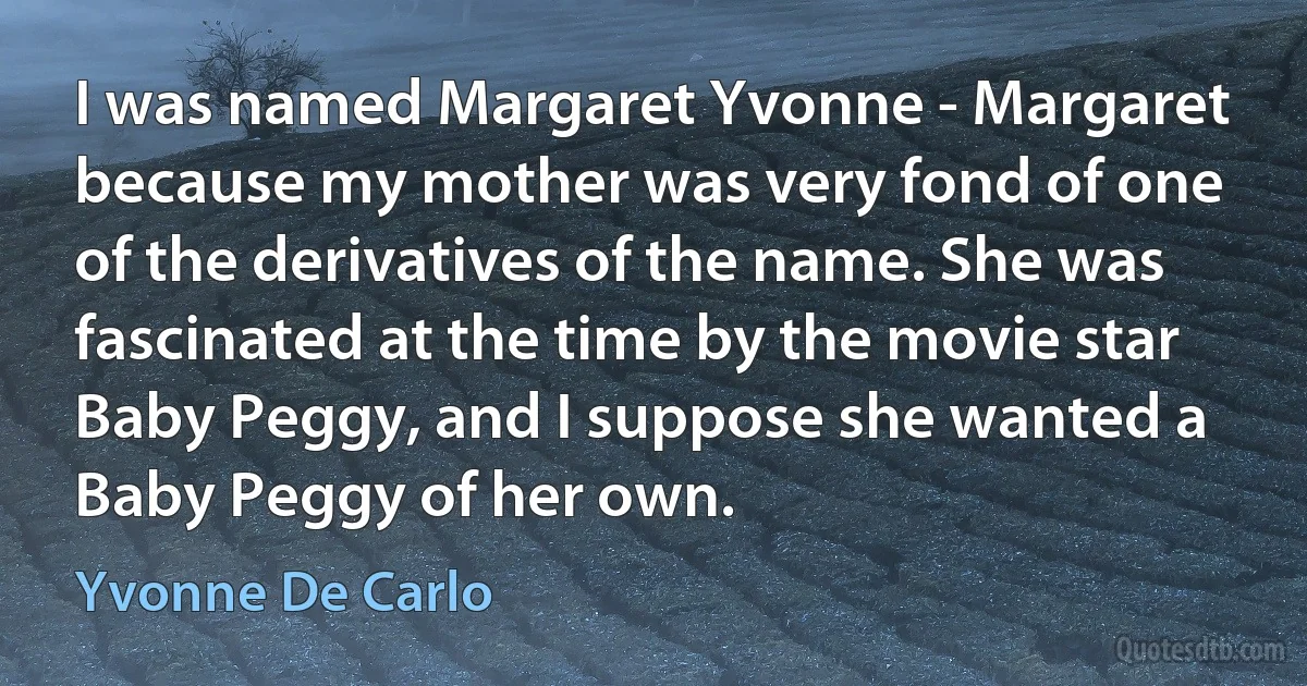 I was named Margaret Yvonne - Margaret because my mother was very fond of one of the derivatives of the name. She was fascinated at the time by the movie star Baby Peggy, and I suppose she wanted a Baby Peggy of her own. (Yvonne De Carlo)