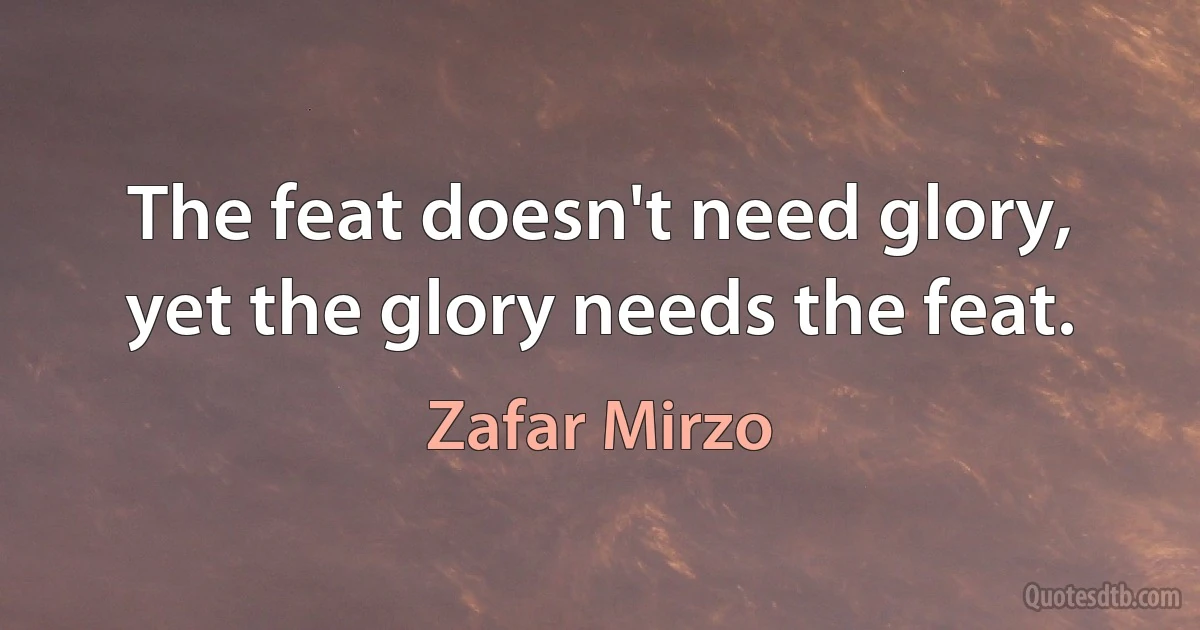 The feat doesn't need glory, yet the glory needs the feat. (Zafar Mirzo)