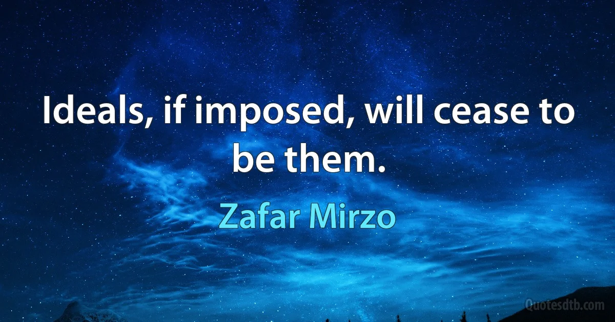 Ideals, if imposed, will cease to be them. (Zafar Mirzo)