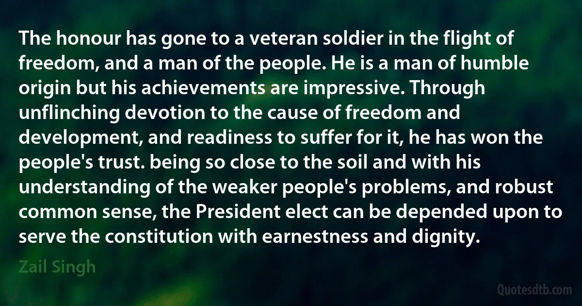 The honour has gone to a veteran soldier in the flight of freedom, and a man of the people. He is a man of humble origin but his achievements are impressive. Through unflinching devotion to the cause of freedom and development, and readiness to suffer for it, he has won the people's trust. being so close to the soil and with his understanding of the weaker people's problems, and robust common sense, the President elect can be depended upon to serve the constitution with earnestness and dignity. (Zail Singh)