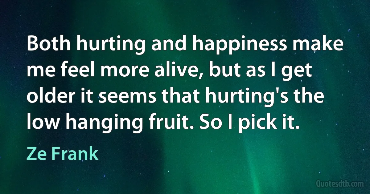 Both hurting and happiness make me feel more alive, but as I get older it seems that hurting's the low hanging fruit. So I pick it. (Ze Frank)