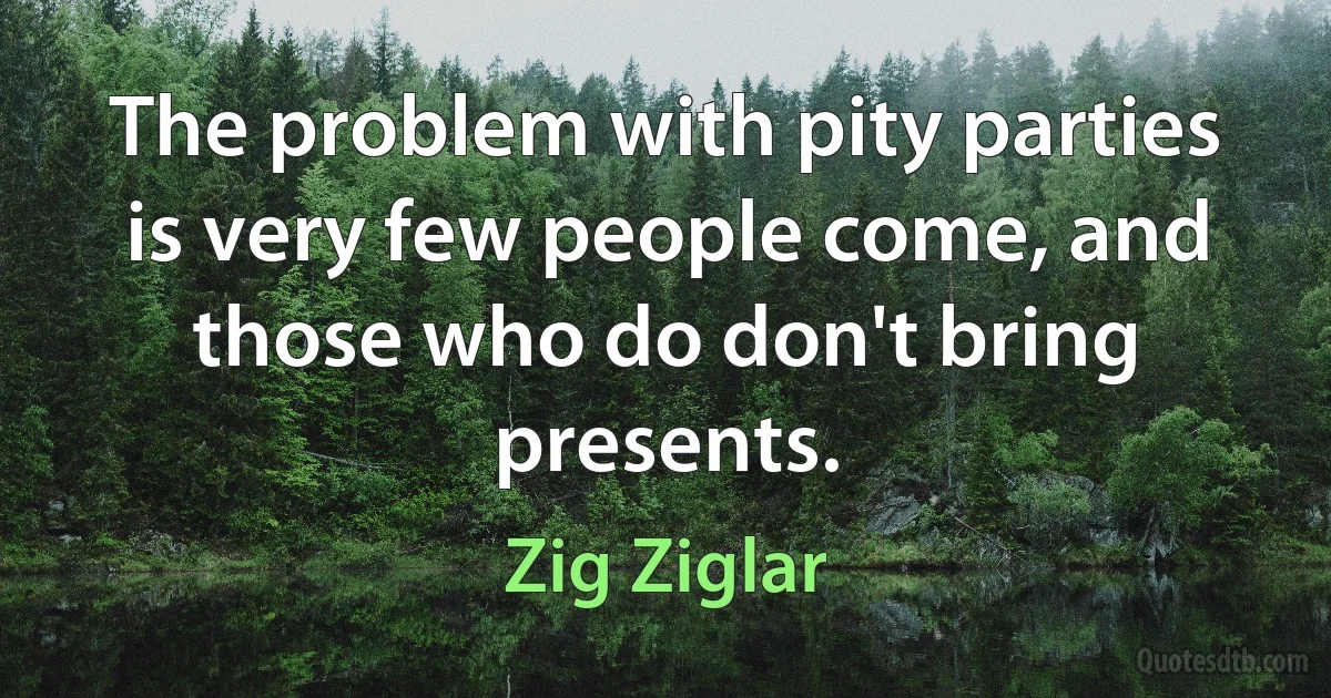 The problem with pity parties is very few people come, and those who do don't bring presents. (Zig Ziglar)