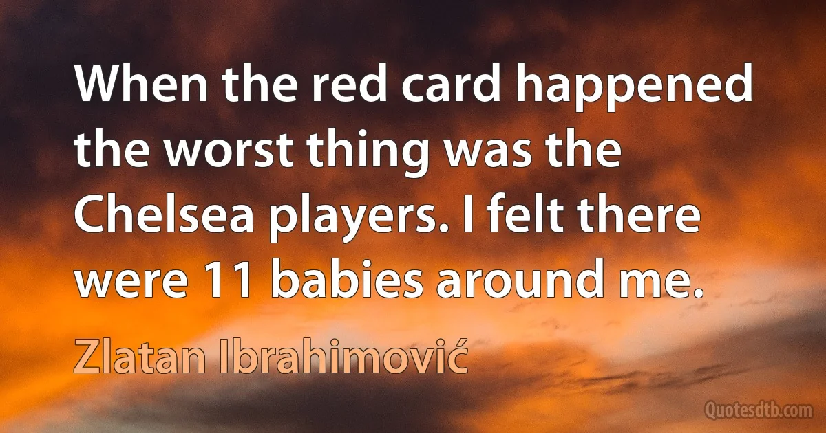 When the red card happened the worst thing was the Chelsea players. I felt there were 11 babies around me. (Zlatan Ibrahimović)