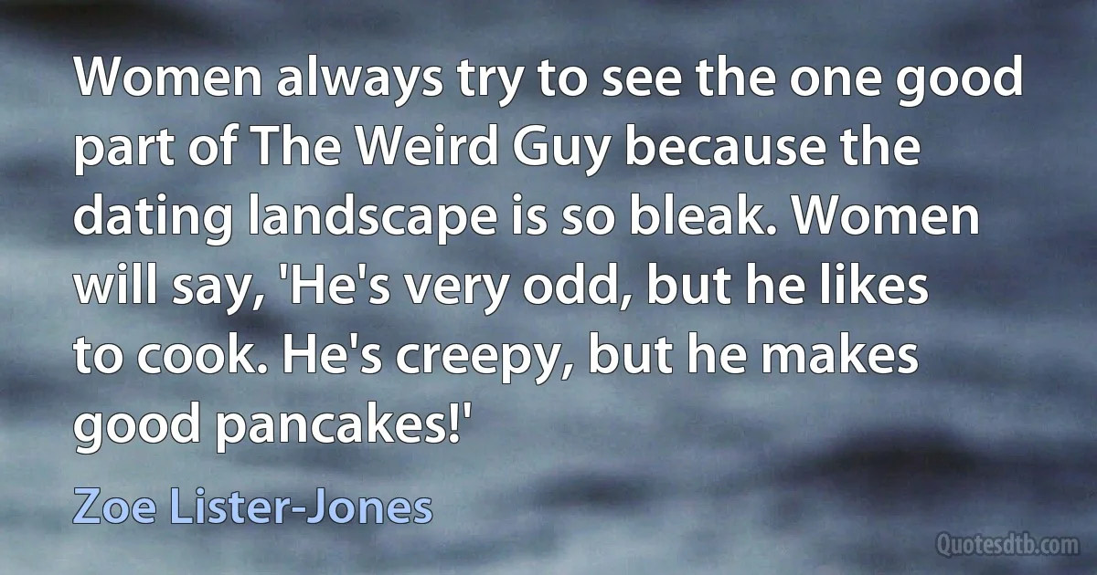 Women always try to see the one good part of The Weird Guy because the dating landscape is so bleak. Women will say, 'He's very odd, but he likes to cook. He's creepy, but he makes good pancakes!' (Zoe Lister-Jones)