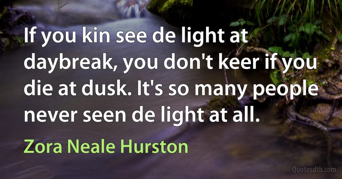 If you kin see de light at daybreak, you don't keer if you die at dusk. It's so many people never seen de light at all. (Zora Neale Hurston)